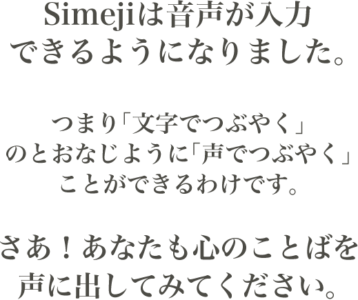 Simejiは音声が入力できるようになりました。つまり「文字でつぶやく」のとおなじように「声でつぶやく」ことができるわけです。さあ！あなたも心のことばを声に出してみてください。